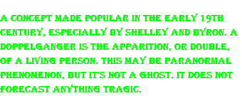 A concept made popular in the early 19th century, especially by Shelley and Byron. A doppelganger is the apparition, or double, of a living person. This may be paranormal phenomenon, but it's not a ghost. It does not forecast anything tragic.