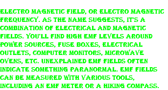 Electro Magnetic Field, or Electro Magnetic Frequency. As the name suggests, it's a combination of electrical and magnetic fields. You'll find high EMF levels around power sources, fuse boxes, electrical outlets, computer monitors, microwave ovens, etc. Unexplained EMF fields often indicate something paranormal. EMF fields can be measured with various tools, including an EMF meter or a hiking compass. 