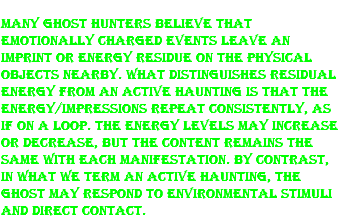 Many ghost hunters believe that emotionally charged events leave an imprint or energy residue on the physical objects nearby. What distinguishes residual energy from an active haunting is that the energy/impressions repeat consistently, as if on a loop. The energy levels may increase or decrease, but the content remains the same with each manifestation. By contrast, in what we term an active haunting, the ghost may respond to environmental stimuli and direct contact. 