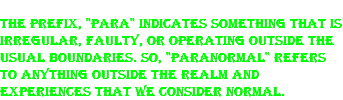 The prefix, "para" indicates something that is irregular, faulty, or operating outside the usual boundaries. So, "paranormal" refers to anything outside the realm and experiences that we consider normal.