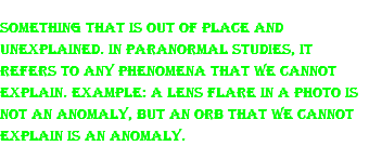 Something that is out of place and unexplained. In paranormal studies, it refers to any phenomena that we cannot explain. Example: A lens flare in a photo is not an anomaly, but an orb that we cannot explain is an anomaly.