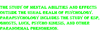 The study of mental abilities and effects outside the usual realm of psychology. Parapsychology includes the study of ESP, ghosts, luck, psycho kinesis, and other paranormal phenomenon.