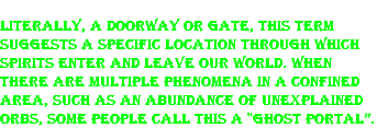 Literally, a doorway or gate, this term suggests a specific location through which spirits enter and leave our world. When there are multiple phenomena in a confined area, such as an abundance of unexplained orbs, some people call this a "ghost portal”. 