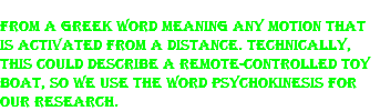 From a Greek word meaning any motion that is activated from a distance. Technically, this could describe a remote-controlled toy boat, so we use the word psychokinesis for our research. 