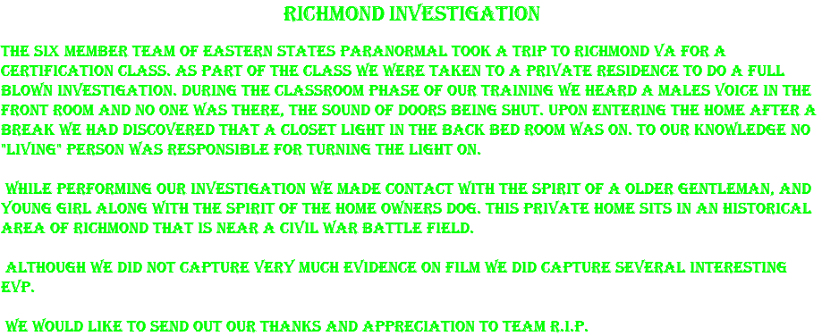 Richmond Investigation The six member team of Eastern States Paranormal took a trip to Richmond Va for a certification class. As part of the class we were taken to a private residence to do a full blown investigation. During the classroom phase of our training we heard a males voice in the front room and no one was there, the sound of doors being shut. Upon entering the home after a break we had discovered that a closet light in the back bed room was on. To our knowledge no "living" person was responsible for turning the light on. While performing our investigation we made contact with the spirit of a older gentleman, and young girl along with the spirit of the home owners dog. This private home sits in an historical area of Richmond that is near a civil war battle field. Although we did not capture very much evidence on film we did capture several interesting EVP. We would like to send out our thanks and appreciation to team R.I.P.
