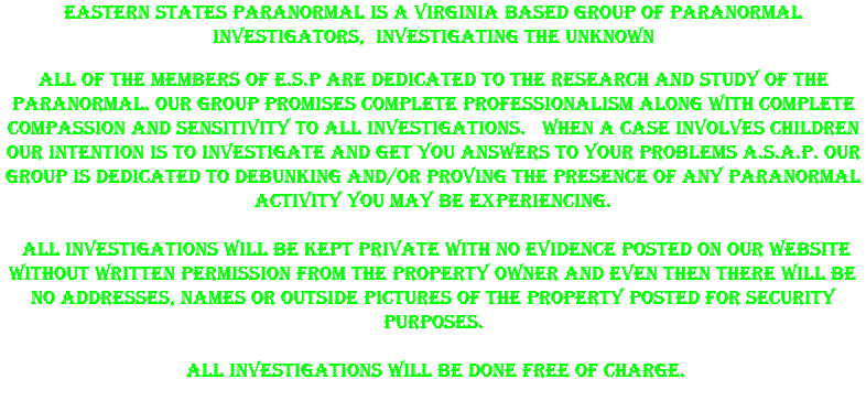 Eastern States Paranormal is A Virginia Based group of paranormal investigators, Investigating the unknown All of the members of E.S.P are dedicated to the research and study of the paranormal. Our group promises complete professionalism along with complete compassion and sensitivity to all investigations. When a case involves children our intention is to investigate and get you answers to your problems A.S.A.P. Our group is dedicated to debunking and/or proving the presence of any paranormal activity you may be experiencing. All investigations will be kept private with no evidence posted on our website without written permission from the property owner and even then there will be no addresses, names or outside pictures of the property posted for security purposes. All investigations will be done free of charge. 