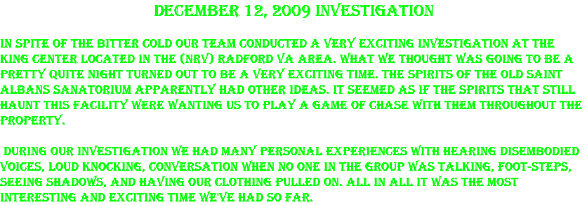 December 12, 2009 Investigation In spite of the bitter cold our team conducted a very exciting investigation at the King Center located in the (NRV) Radford Va area. What we thought was going to be a pretty quite night turned out to be a very exciting time. The spirits of the old Saint Albans Sanatorium apparently had other ideas. It seemed as if the spirits that still haunt this facility were wanting us to play a game of chase with them throughout the property. During our investigation we had many personal experiences with hearing disembodied voices, loud knocking, conversation when no one in the group was talking, foot-steps, seeing shadows, and having our clothing pulled on. All in all it was the most interesting and exciting time we've had so far.