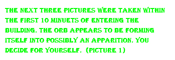 the next three pictures were taken within the first 10 minuets of entering the building. the orb appears to be forming itself into possibly an apparition. you decide for yourself. (Picture 1)