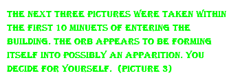 the next three pictures were taken within the first 10 minuets of entering the building. the orb appears to be forming itself into possibly an apparition. you decide for yourself. (Picture 3)