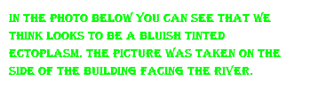 In the Photo Below you can see that we think looks to be a bluish tinted ectoplasm. the picture was taken on the side of the building facing the river.